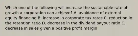 Which one of the following will increase the sustainable rate of growth a corporation can achieve? A. avoidance of external equity financing B. increase in corporate tax rates C. reduction in the retention ratio D. decrease in the dividend payout ratio E. decrease in sales given a positive profit margin