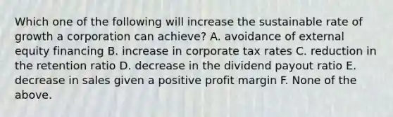 Which one of the following will increase the sustainable rate of growth a corporation can achieve? A. avoidance of external equity financing B. increase in corporate tax rates C. reduction in the retention ratio D. decrease in the dividend payout ratio E. decrease in sales given a positive profit margin F. None of the above.