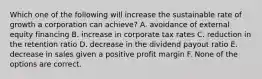 Which one of the following will increase the sustainable rate of growth a corporation can achieve? A. avoidance of external equity financing B. increase in corporate tax rates C. reduction in the retention ratio D. decrease in the dividend payout ratio E. decrease in sales given a positive profit margin F. None of the options are correct.