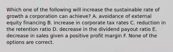 Which one of the following will increase the sustainable rate of growth a corporation can achieve? A. avoidance of external equity financing B. increase in corporate tax rates C. reduction in the retention ratio D. decrease in the dividend payout ratio E. decrease in sales given a positive profit margin F. None of the options are correct.