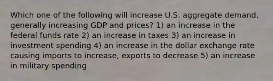 Which one of the following will increase U.S. aggregate demand, generally increasing GDP and prices? 1) an increase in the federal funds rate 2) an increase in taxes 3) an increase in investment spending 4) an increase in the dollar exchange rate causing imports to increase, exports to decrease 5) an increase in military spending