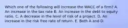 Which one of the following will increase the WACC of a firm? A. An increase in the tax rate B. An increase in the debt to equity ratio. C. A decrease in the level of risk of a project. D. An increase in the risk free rate of return. E. Both A and D.