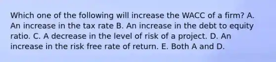 Which one of the following will increase the WACC of a firm? A. An increase in the tax rate B. An increase in the debt to equity ratio. C. A decrease in the level of risk of a project. D. An increase in the risk free rate of return. E. Both A and D.