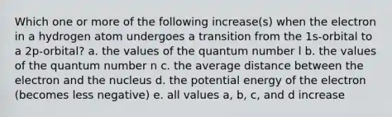 Which one or more of the following increase(s) when the electron in a hydrogen atom undergoes a transition from the 1s-orbital to a 2p-orbital? a. the values of the quantum number l b. the values of the quantum number n c. the average distance between the electron and the nucleus d. the potential energy of the electron (becomes less negative) e. all values a, b, c, and d increase