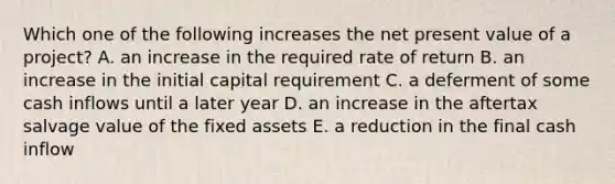 Which one of the following increases the net present value of a project? A. an increase in the required rate of return B. an increase in the initial capital requirement C. a deferment of some cash inflows until a later year D. an increase in the aftertax salvage value of the fixed assets E. a reduction in the final cash inflow