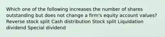 Which one of the following increases the number of shares outstanding but does not change a firm's equity account values? Reverse stock split Cash distribution Stock split Liquidation dividend Special dividend