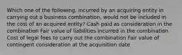 Which one of the following, incurred by an acquiring entity in carrying out a business combination, would not be included in the cost of an acquired entity? Cash paid as consideration in the combination Fair value of liabilities incurred in the combination Cost of legal fees to carry out the combination Fair value of contingent consideration at the acquisition date