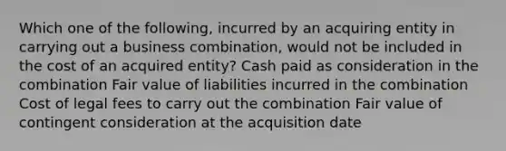 Which one of the following, incurred by an acquiring entity in carrying out a business combination, would not be included in the cost of an acquired entity? Cash paid as consideration in the combination Fair value of liabilities incurred in the combination Cost of legal fees to carry out the combination Fair value of contingent consideration at the acquisition date