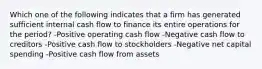 Which one of the following indicates that a firm has generated sufficient internal cash flow to finance its entire operations for the period? -Positive operating cash flow -Negative cash flow to creditors -Positive cash flow to stockholders -Negative net capital spending -Positive cash flow from assets