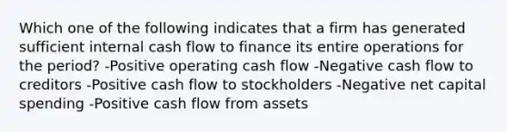 Which one of the following indicates that a firm has generated sufficient internal cash flow to finance its entire operations for the period? -Positive operating cash flow -Negative cash flow to creditors -Positive cash flow to stockholders -Negative net capital spending -Positive cash flow from assets