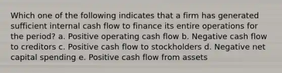 Which one of the following indicates that a firm has generated sufficient internal cash flow to finance its entire operations for the period? a. Positive operating cash flow b. Negative cash flow to creditors c. Positive cash flow to stockholders d. Negative net capital spending e. Positive cash flow from assets