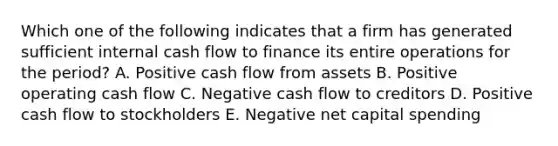 Which one of the following indicates that a firm has generated sufficient internal cash flow to finance its entire operations for the period? A. Positive cash flow from assets B. Positive operating cash flow C. Negative cash flow to creditors D. Positive cash flow to stockholders E. Negative net capital spending