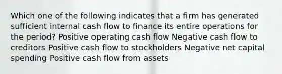 Which one of the following indicates that a firm has generated sufficient internal cash flow to finance its entire operations for the period? Positive operating cash flow Negative cash flow to creditors Positive cash flow to stockholders Negative net capital spending Positive cash flow from assets