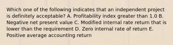 Which one of the following indicates that an independent project is definitely acceptable? A. Profitability index greater than 1.0 B. Negative net present value C. Modified internal rate return that is lower than the requirement D. Zero internal rate of return E. Positive average accounting return