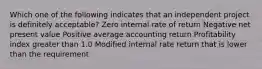 Which one of the following indicates that an independent project is definitely acceptable? Zero internal rate of return Negative net present value Positive average accounting return Profitability index greater than 1.0 Modified internal rate return that is lower than the requirement