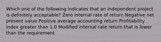 Which one of the following indicates that an independent project is definitely acceptable? Zero internal rate of return Negative net present value Positive average accounting return Profitability index <a href='https://www.questionai.com/knowledge/ktgHnBD4o3-greater-than' class='anchor-knowledge'>greater than</a> 1.0 Modified internal rate return that is lower than the requirement