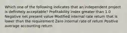 Which one of the following indicates that an independent project is definitely acceptable? Profitability index greater than 1.0 Negative net present value Modified internal rate return that is lower than the requirement Zero internal rate of return Positive average accounting return