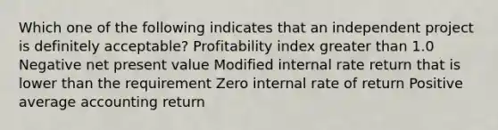 Which one of the following indicates that an independent project is definitely acceptable? Profitability index greater than 1.0 Negative net present value Modified internal rate return that is lower than the requirement Zero internal rate of return Positive average accounting return