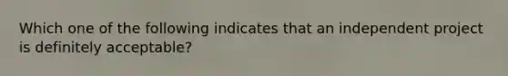 Which one of the following indicates that an independent project is definitely acceptable?