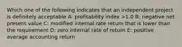 Which one of the following indicates that an independent project is definitely acceptable A: profitability index >1.0 B: negative net present value C: modified internal rate return that is lower than the requirement D: zero internal rate of return E: positive average accounting return