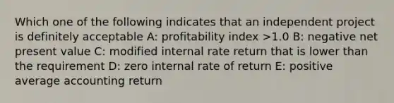 Which one of the following indicates that an independent project is definitely acceptable A: profitability index >1.0 B: negative net present value C: modified internal rate return that is lower than the requirement D: zero internal rate of return E: positive average accounting return