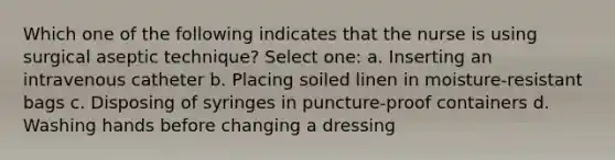 Which one of the following indicates that the nurse is using surgical aseptic technique? Select one: a. Inserting an intravenous catheter b. Placing soiled linen in moisture-resistant bags c. Disposing of syringes in puncture-proof containers d. Washing hands before changing a dressing