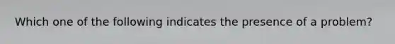 Which one of the following indicates the presence of a problem?