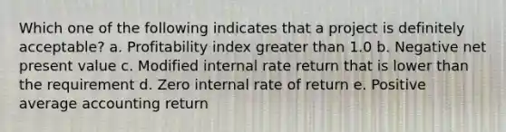 Which one of the following indicates that a project is definitely acceptable? a. Profitability index greater than 1.0 b. Negative net present value c. Modified internal rate return that is lower than the requirement d. Zero internal rate of return e. Positive average accounting return