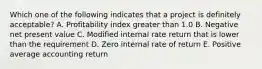 Which one of the following indicates that a project is definitely acceptable? A. Profitability index greater than 1.0 B. Negative net present value C. Modified internal rate return that is lower than the requirement D. Zero internal rate of return E. Positive average accounting return