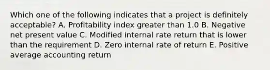 Which one of the following indicates that a project is definitely acceptable? A. Profitability index <a href='https://www.questionai.com/knowledge/ktgHnBD4o3-greater-than' class='anchor-knowledge'>greater than</a> 1.0 B. Negative net present value C. Modified internal rate return that is lower than the requirement D. Zero internal rate of return E. Positive average accounting return