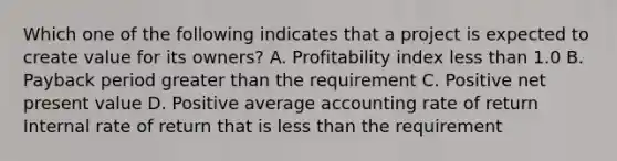 Which one of the following indicates that a project is expected to create value for its owners? A. Profitability index less than 1.0 B. Payback period greater than the requirement C. Positive net present value D. Positive average accounting rate of return Internal rate of return that is less than the requirement