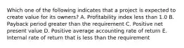 Which one of the following indicates that a project is expected to create value for its owners? A. Profitability index less than 1.0 B. Payback period greater than the requirement C. Positive net present value D. Positive average accounting rate of return E. Internal rate of return that is less than the requirement