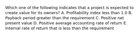 Which one of the following indicates that a project is expected to create value for its owners? A. Profitability index less than 1.0 B. Payback period greater than the requirement C. Positive net present value D. Positive average accounting rate of return E. Internal rate of return that is less than the requirement