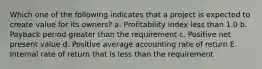 Which one of the following indicates that a project is expected to create value for its owners? a. Profitability index less than 1.0 b. Payback period greater than the requirement c. Positive net present value d. Positive average accounting rate of return E. Internal rate of return that is less than the requirement