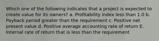 Which one of the following indicates that a project is expected to create value for its owners? a. Profitability index less than 1.0 b. Payback period greater than the requirement c. Positive net present value d. Positive average accounting rate of return E. Internal rate of return that is less than the requirement