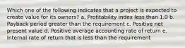 Which one of the following indicates that a project is expected to create value for its owners? a. Profitability index less than 1.0 b. Payback period greater than the requirement c. Positive net present value d. Positive average accounting rate of return e. Internal rate of return that is less than the requirement