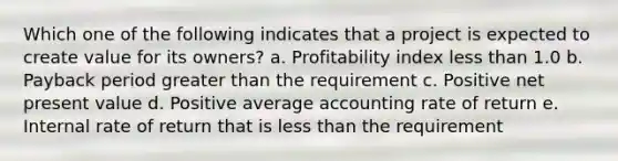 Which one of the following indicates that a project is expected to create value for its owners? a. Profitability index less than 1.0 b. Payback period greater than the requirement c. Positive net present value d. Positive average accounting rate of return e. Internal rate of return that is less than the requirement