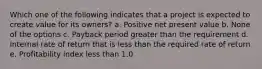 Which one of the following indicates that a project is expected to create value for its owners? a. Positive net present value b. None of the options c. Payback period greater than the requirement d. Internal rate of return that is less than the required rate of return e. Profitability index less than 1.0