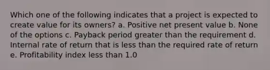 Which one of the following indicates that a project is expected to create value for its owners? a. Positive net present value b. None of the options c. Payback period greater than the requirement d. Internal rate of return that is less than the required rate of return e. Profitability index less than 1.0