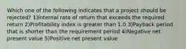 Which one of the following indicates that a project should be rejected? 1)Internal rate of return that exceeds the required return 2)Profitability index is greater than 1.0 3)Payback period that is shorter than the requirement period 4)Negative net present value 5)Positive net present value