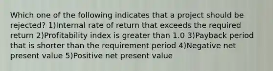 Which one of the following indicates that a project should be rejected? 1)Internal rate of return that exceeds the required return 2)Profitability index is greater than 1.0 3)Payback period that is shorter than the requirement period 4)Negative net present value 5)Positive net present value