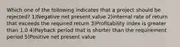 Which one of the following indicates that a project should be rejected? 1)Negative net present value 2)internal rate of return that exceeds the required return 3)Profitability index is greater than 1.0 4)Payback period that is shorter than the requirement period 5)Positive net present value