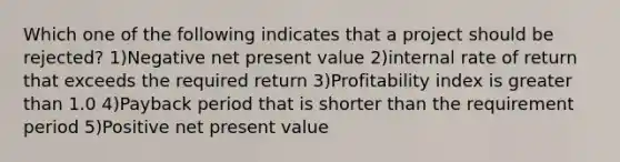 Which one of the following indicates that a project should be rejected? 1)Negative net present value 2)internal rate of return that exceeds the required return 3)Profitability index is greater than 1.0 4)Payback period that is shorter than the requirement period 5)Positive net present value