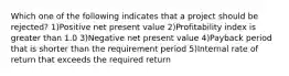 Which one of the following indicates that a project should be rejected? 1)Positive net present value 2)Profitability index is greater than 1.0 3)Negative net present value 4)Payback period that is shorter than the requirement period 5)Internal rate of return that exceeds the required return