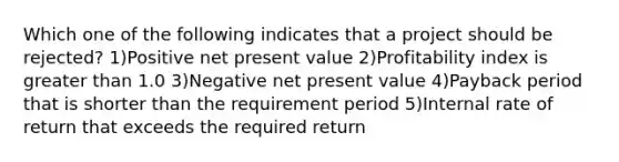 Which one of the following indicates that a project should be rejected? 1)Positive net present value 2)Profitability index is greater than 1.0 3)Negative net present value 4)Payback period that is shorter than the requirement period 5)Internal rate of return that exceeds the required return