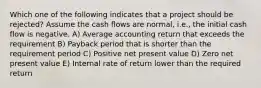 Which one of the following indicates that a project should be rejected? Assume the cash flows are normal, i.e., the initial cash flow is negative. A) Average accounting return that exceeds the requirement B) Payback period that is shorter than the requirement period C) Positive net present value D) Zero net present value E) Internal rate of return lower than the required return