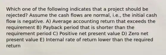 Which one of the following indicates that a project should be rejected? Assume the cash flows are normal, i.e., the initial cash flow is negative. A) Average accounting return that exceeds the requirement B) Payback period that is shorter than the requirement period C) Positive net present value D) Zero net present value E) Internal rate of return lower than the required return