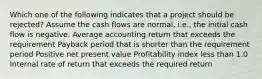 Which one of the following indicates that a project should be rejected? Assume the cash flows are normal, i.e., the initial cash flow is negative. Average accounting return that exceeds the requirement Payback period that is shorter than the requirement period Positive net present value Profitability index less than 1.0 Internal rate of return that exceeds the required return