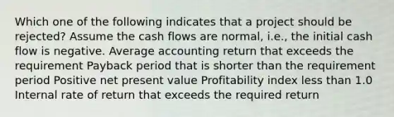 Which one of the following indicates that a project should be rejected? Assume the cash flows are normal, i.e., the initial cash flow is negative. Average accounting return that exceeds the requirement Payback period that is shorter than the requirement period Positive net present value Profitability index less than 1.0 Internal rate of return that exceeds the required return