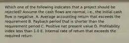 Which one of the following indicates that a project should be rejected? Assume the cash flows are normal, i.e., the initial cash flow is negative. A. Average accounting return that exceeds the requirement B. Payback period that is shorter than the requirement period C. Positive net present value D. Profitability index less than 1.0 E. Internal rate of return that exceeds the required return